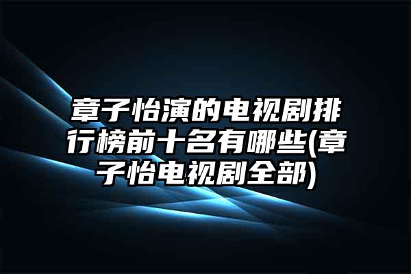 章子怡演的电视剧排行榜前十名有哪些(章子怡电视剧全部)