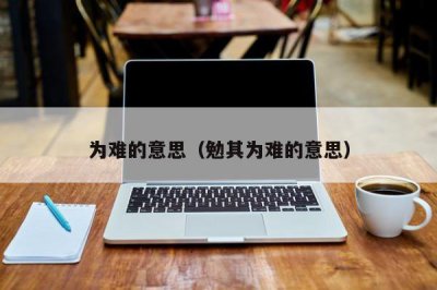 ​为难的意思（勉其为难的意思）