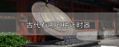 ​古代有哪五种计时器工具名称图片 古代有哪五种计时器工具名称及图片